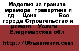 Изделия из гранита, мрамора, травертина и тд. › Цена ­ 1 000 - Все города Строительство и ремонт » Услуги   . Владимирская обл.